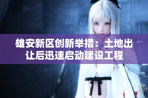 雄安新区创新举措：土地出让后迅速启动建设工程