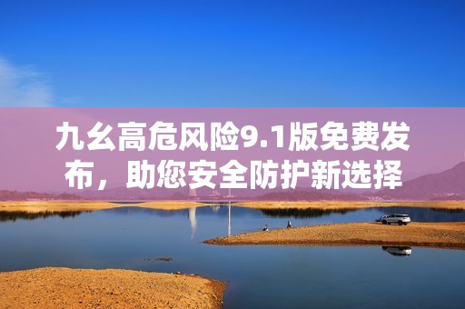 九幺高危风险9.1版免费发布，助您安全防护新选择