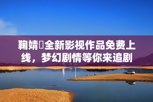 鞠婧祎全新影视作品免费上线，梦幻剧情等你来追剧