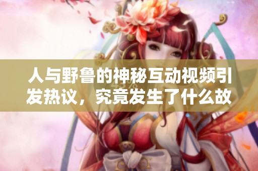 人与野鲁的神秘互动视频引发热议，究竟发生了什么故事