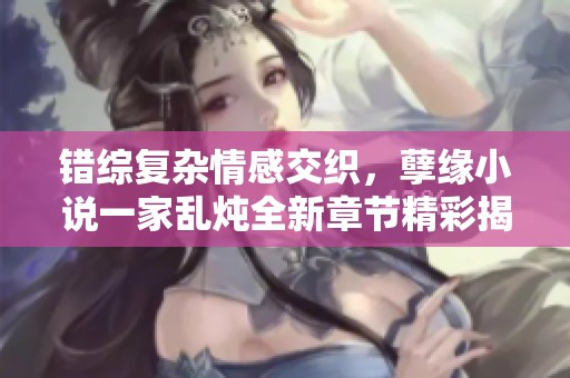 错综复杂情感交织，孽缘小说一家乱炖全新章节精彩揭晓