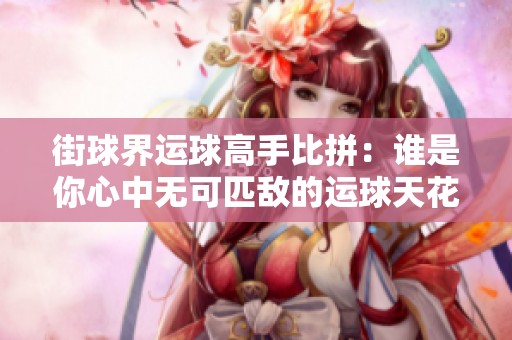 街球界运球高手比拼：谁是你心中无可匹敌的运球天花板