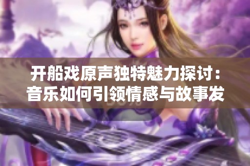 开船戏原声独特魅力探讨：音乐如何引领情感与故事发展