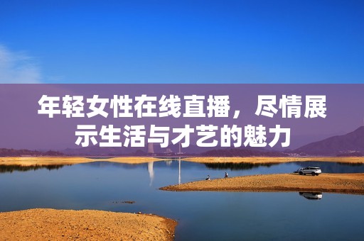 年轻女性在线直播，尽情展示生活与才艺的魅力