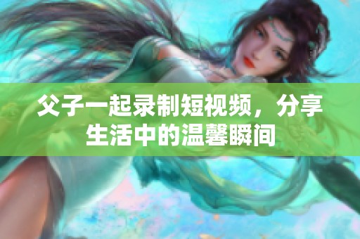 父子一起录制短视频，分享生活中的温馨瞬间